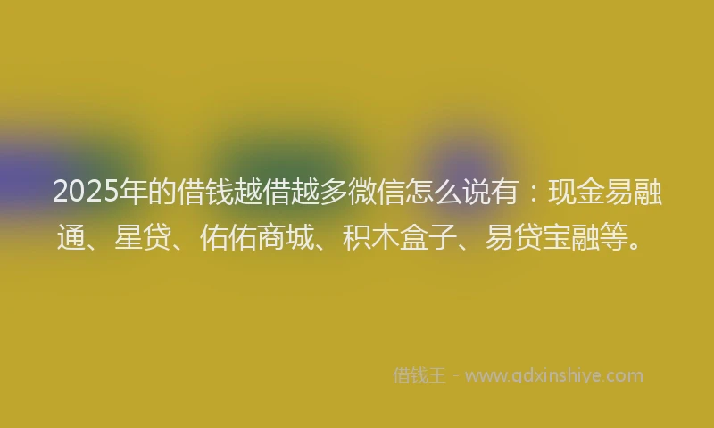 2025年的借钱越借越多微信怎么说有：现金易融通、星贷、佑佑商城、积木盒子、易贷宝融等。
