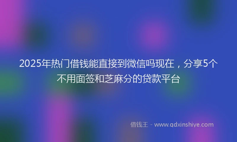 2025年热门借钱能直接到微信吗现在，分享5个不用面签和芝麻分的贷款平台