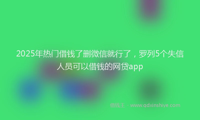 2025年热门借钱了删微信就行了，罗列5个失信人员可以借钱的网贷app