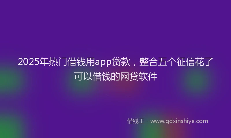 2025年热门借钱用app贷款，整合五个征信花了可以借钱的网贷软件