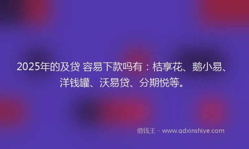 2025年的及贷 容易下款吗有：桔享花、鹅小易、洋钱罐、沃易贷、分期悦等。