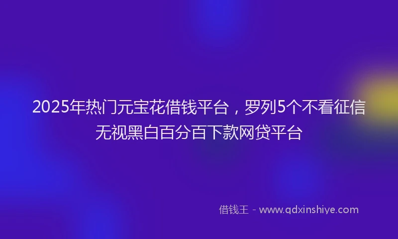 2025年热门元宝花借钱平台，罗列5个不看征信无视黑白百分百下款网贷平台