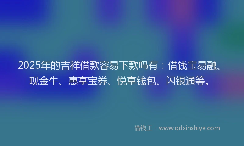 2025年的吉祥借款容易下款吗有：借钱宝易融、现金牛、惠享宝券、悦享钱包、闪银通等。