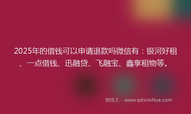 2025年的借钱可以申请退款吗微信有：银河好租、一点借钱、迅融贷、飞融宝、鑫享租物等。