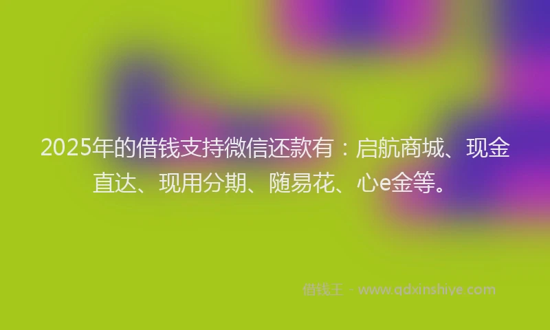 2025年的借钱支持微信还款有：启航商城、现金直达、现用分期、随易花、心e金等。
