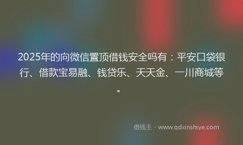 2025年的向微信置顶借钱安全吗有：平安口袋银行、借款宝易融、钱贷乐、天天金、一川商城等。