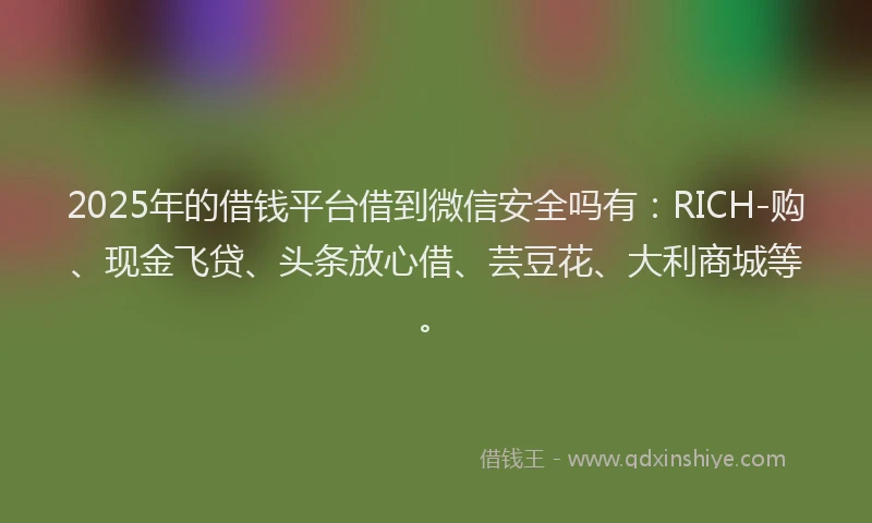 2025年的借钱平台借到微信安全吗有：RICH-购、现金飞贷、头条放心借、芸豆花、大利商城等。
