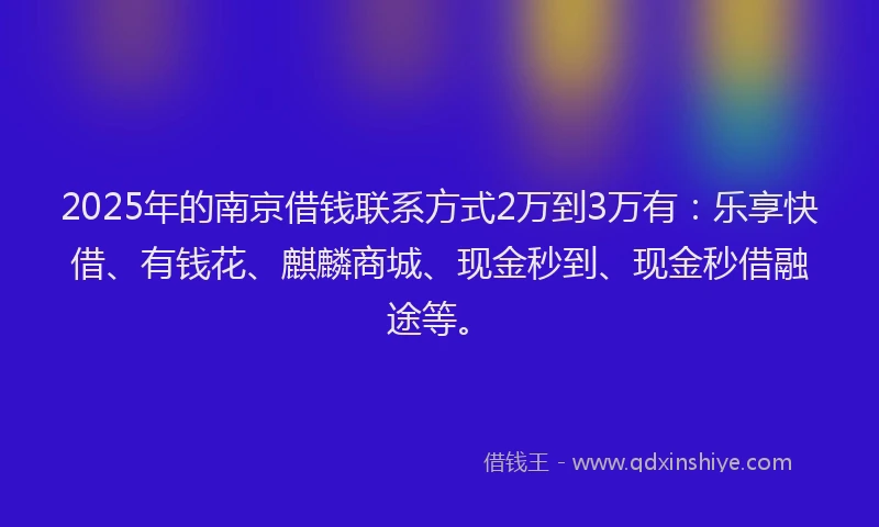2025年的南京借钱联系方式2万到3万有：乐享快借、有钱花、麒麟商城、现金秒到、现金秒借融途等。