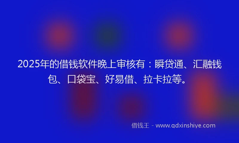 2025年的借钱软件晚上审核有：瞬贷通、汇融钱包、口袋宝、好易借、拉卡拉等。
