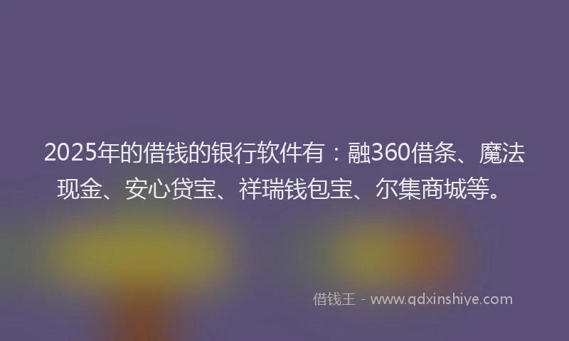 2025年的借钱的银行软件有：融360借条、魔法现金、安心贷宝、祥瑞钱包宝、尔集商城等。
