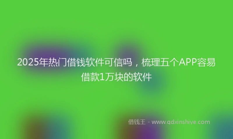 2025年热门借钱软件可信吗，梳理五个APP容易借款1万块的软件