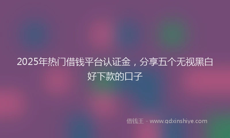 2025年热门借钱平台认证金，分享五个无视黑白好下款的口子