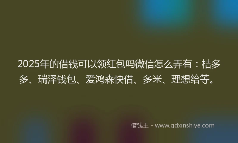 2025年的借钱可以领红包吗微信怎么弄有：桔多多、瑞泽钱包、爱鸿森快借、多米、理想给等。