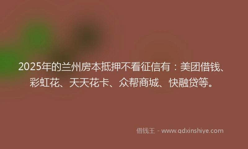2025年的兰州房本抵押不看征信有：美团借钱、彩虹花、天天花卡、众帮商城、快融贷等。