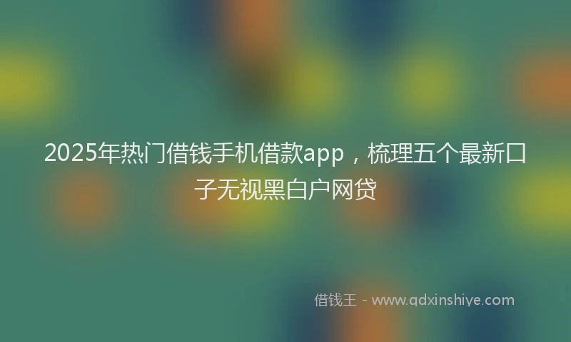 2025年热门借钱手机借款app，梳理五个最新口子无视黑白户网贷