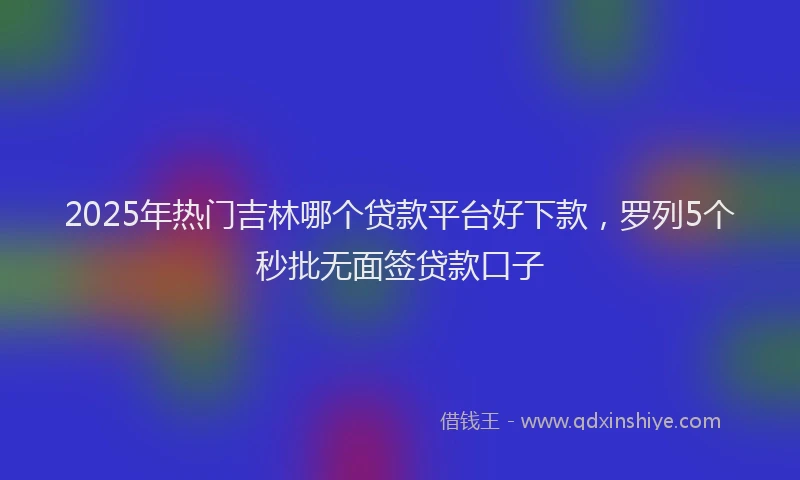 2025年热门吉林哪个贷款平台好下款，罗列5个秒批无面签贷款口子