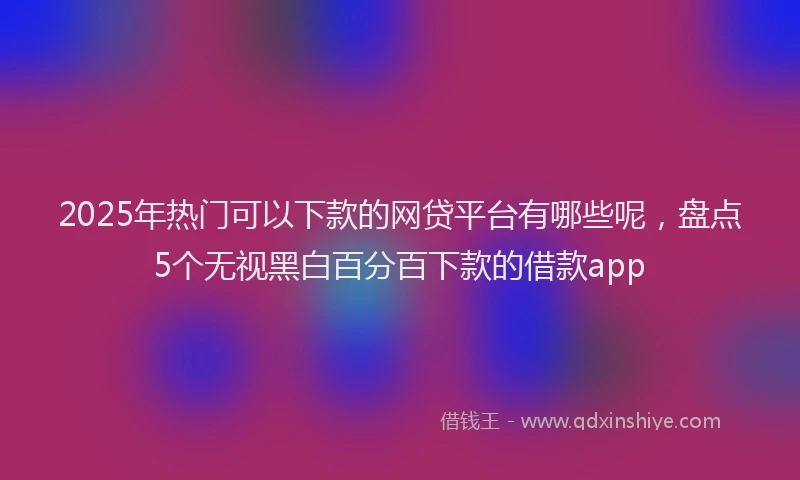 2025年热门可以下款的网贷平台有哪些呢，盘点5个无视黑白百分百下款的借款app