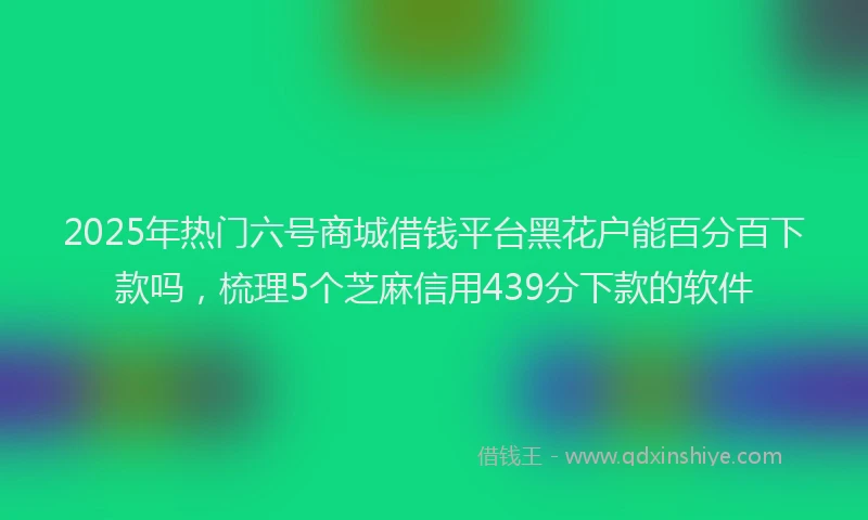 2025年热门六号商城借钱平台黑花户能百分百下款吗，梳理5个芝麻信用439分下款的软件