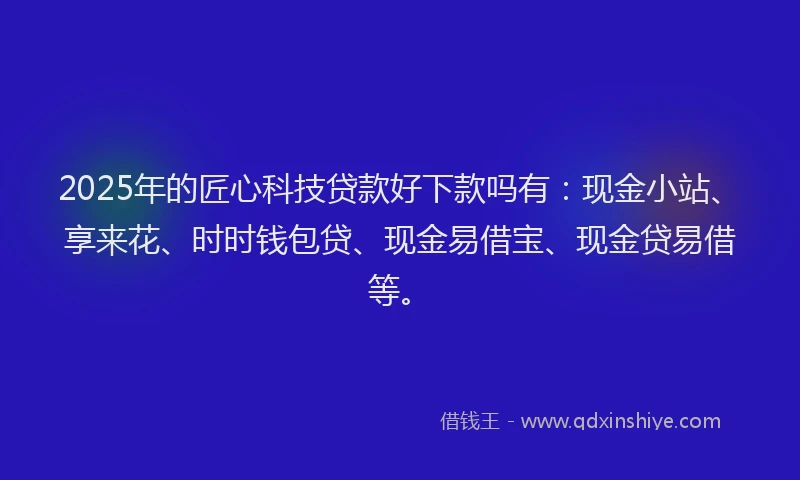 2025年的匠心科技贷款好下款吗有：现金小站、享来花、时时钱包贷、现金易借宝、现金贷易借等。