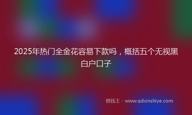 2025年热门全金花容易下款吗，概括五个无视黑白户口子