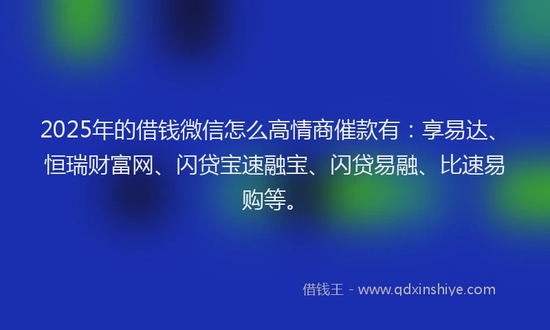 2025年的借钱微信怎么高情商催款有：享易达、恒瑞财富网、闪贷宝速融宝、闪贷易融、比速易购等。