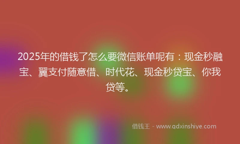 2025年的借钱了怎么要微信账单呢有：现金秒融宝、翼支付随意借、时代花、现金秒贷宝、你我贷等。