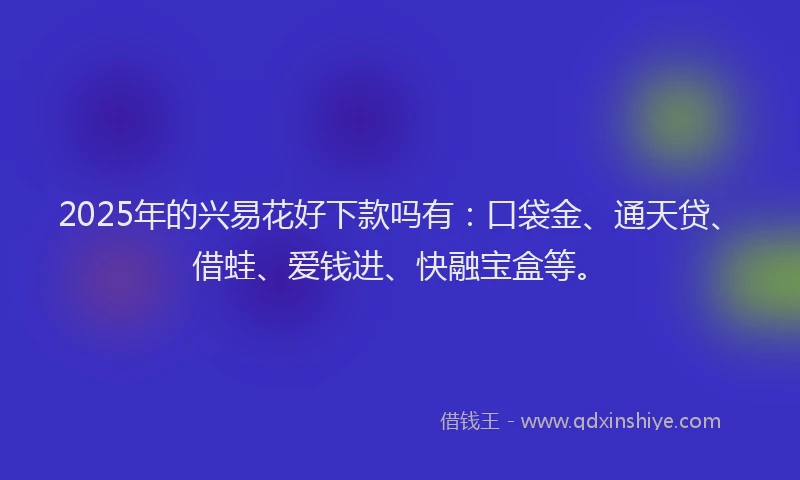 2025年的兴易花好下款吗有：口袋金、通天贷、借蛙、爱钱进、快融宝盒等。