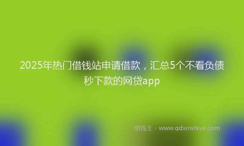 2025年热门借钱站申请借款，汇总5个不看负债秒下款的网贷app