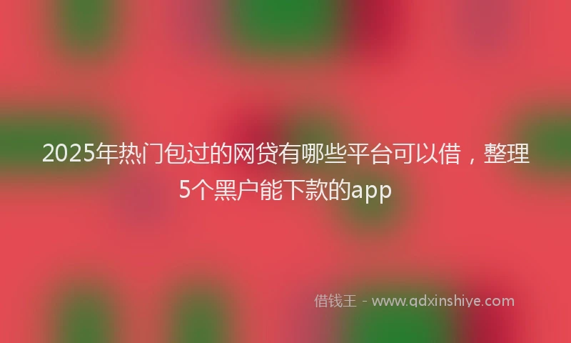 2025年热门包过的网贷有哪些平台可以借，整理5个黑户能下款的app