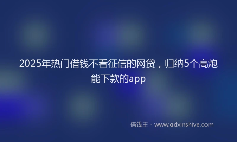 2025年热门借钱不看征信的网贷，归纳5个高炮能下款的app