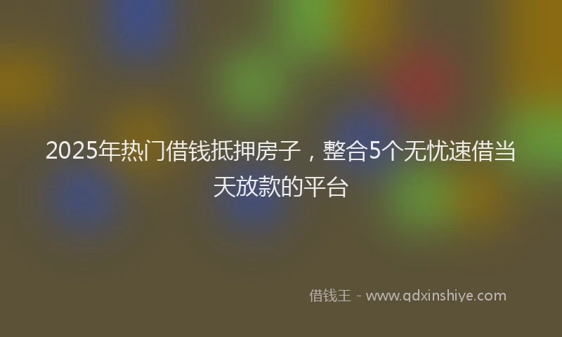 2025年热门借钱抵押房子，整合5个无忧速借当天放款的平台