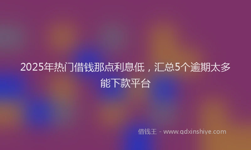 2025年热门借钱那点利息低，汇总5个逾期太多能下款平台