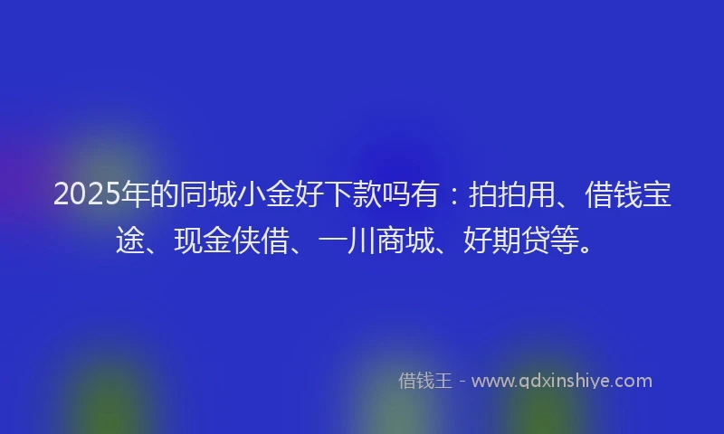 2025年的同城小金好下款吗有：拍拍用、借钱宝途、现金侠借、一川商城、好期贷等。