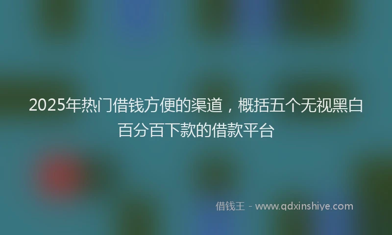 2025年热门借钱方便的渠道，概括五个无视黑白百分百下款的借款平台