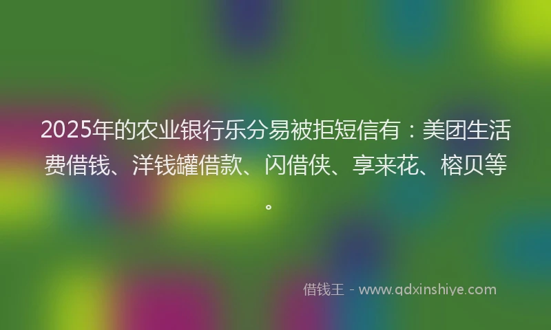 2025年的农业银行乐分易被拒短信有：美团生活费借钱、洋钱罐借款、闪借侠、享来花、榕贝等。