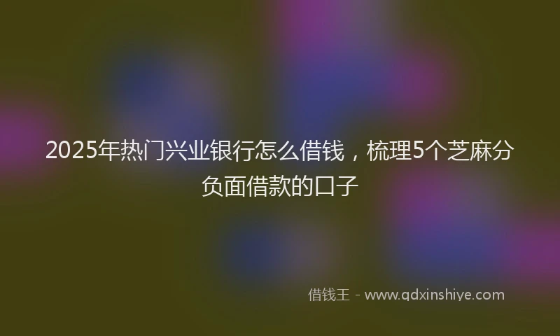 2025年热门兴业银行怎么借钱，梳理5个芝麻分负面借款的口子