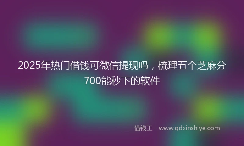 2025年热门借钱可微信提现吗，梳理五个芝麻分700能秒下的软件