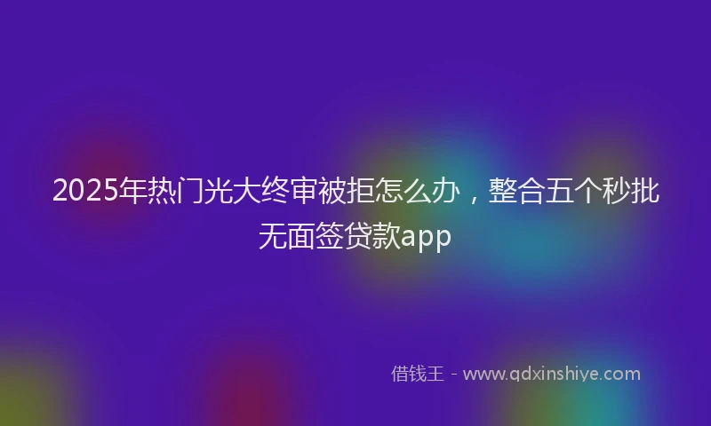 2025年热门光大终审被拒怎么办，整合五个秒批无面签贷款app