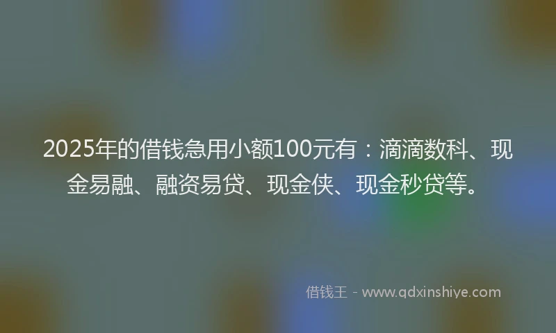 2025年的借钱急用小额100元有：滴滴数科、现金易融、融资易贷、现金侠、现金秒贷等。