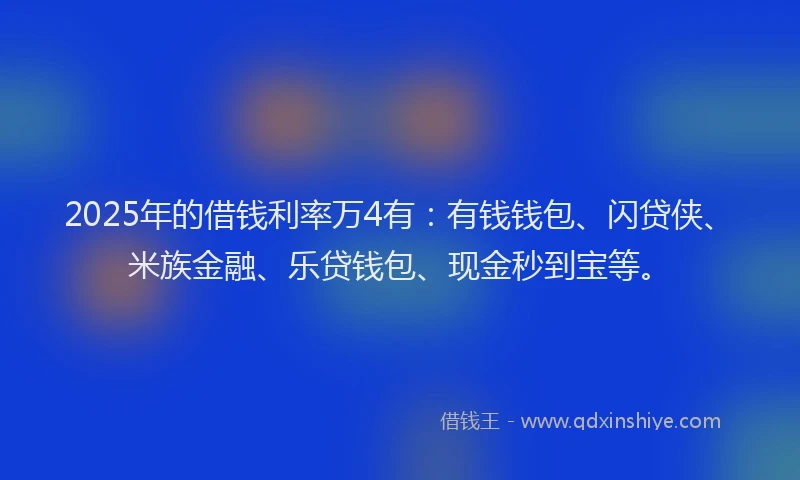 2025年的借钱利率万4有：有钱钱包、闪贷侠、米族金融、乐贷钱包、现金秒到宝等。