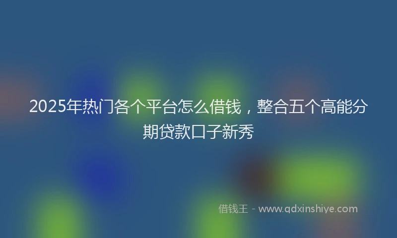 2025年热门各个平台怎么借钱，整合五个高能分期贷款口子新秀