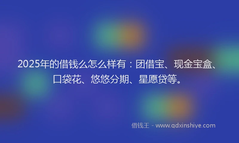 2025年的借钱么怎么样有：团借宝、现金宝盒、口袋花、悠悠分期、星愿贷等。