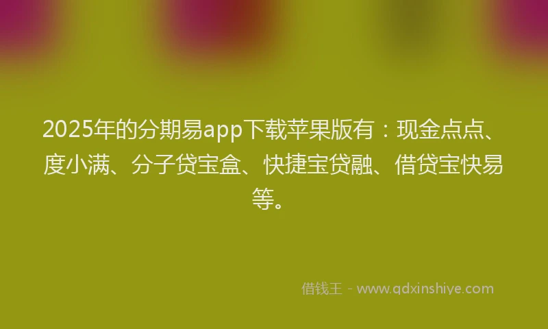 2025年的分期易app下载苹果版有：现金点点、度小满、分子贷宝盒、快捷宝贷融、借贷宝快易等。