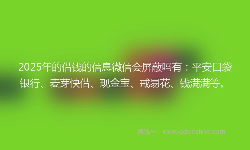 2025年的借钱的信息微信会屏蔽吗有：平安口袋银行、麦芽快借、现金宝、戒易花、钱满满等。