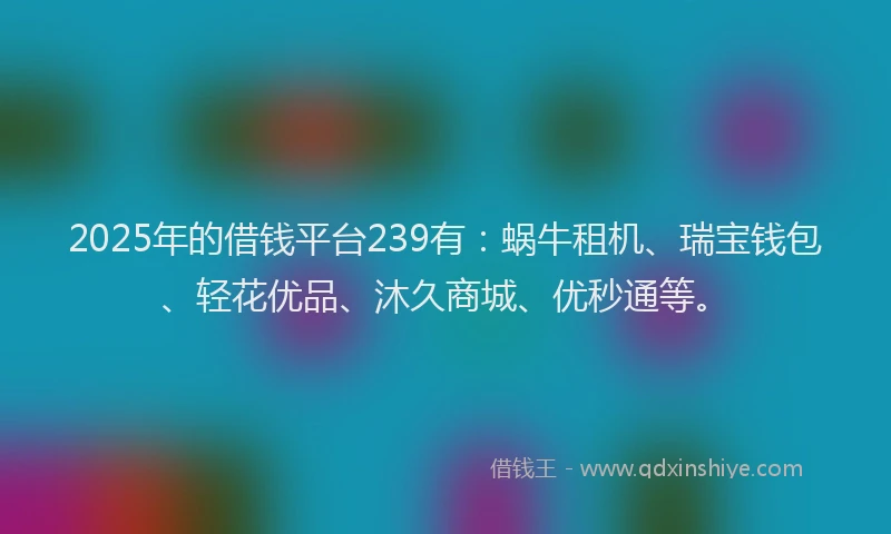 2025年的借钱平台239有：蜗牛租机、瑞宝钱包、轻花优品、沐久商城、优秒通等。