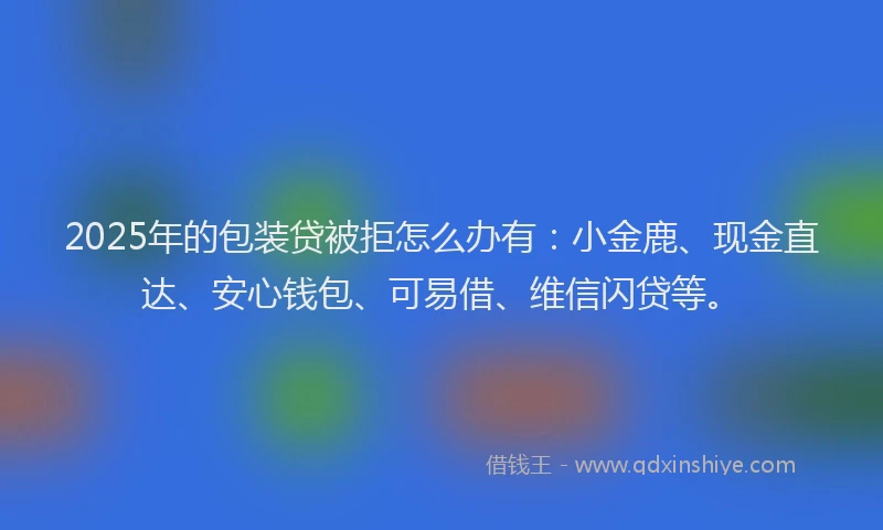 2025年的包装贷被拒怎么办有：小金鹿、现金直达、安心钱包、可易借、维信闪贷等。