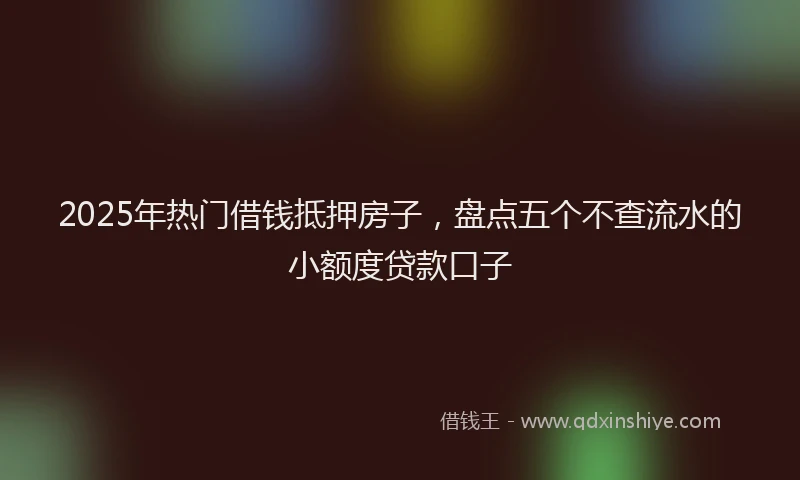 2025年热门借钱抵押房子，盘点五个不查流水的小额度贷款口子