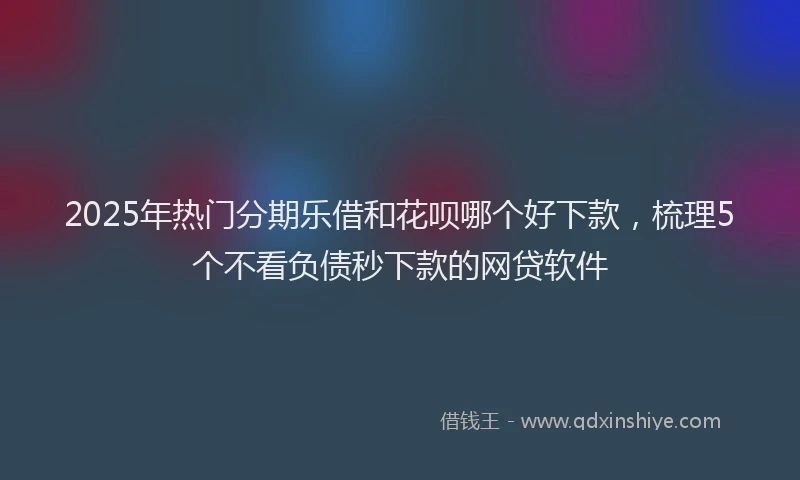 2025年热门分期乐借和花呗哪个好下款，梳理5个不看负债秒下款的网贷软件