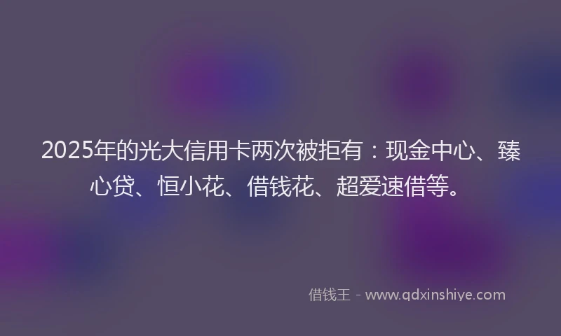 2025年的光大信用卡两次被拒有：现金中心、臻心贷、恒小花、借钱花、超爱速借等。