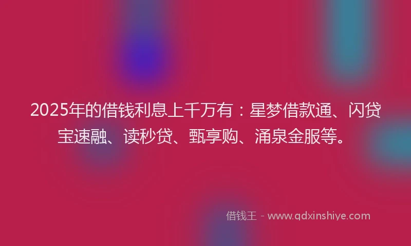 2025年的借钱利息上千万有：星梦借款通、闪贷宝速融、读秒贷、甄享购、涌泉金服等。